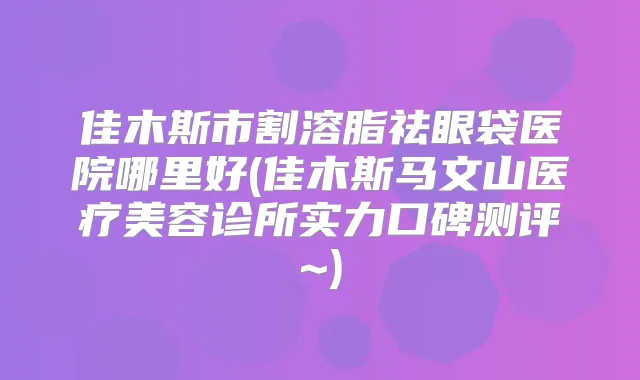 佳木斯市割溶脂祛眼袋医院哪里好(佳木斯马文山医疗美容诊所实力口碑测评~)