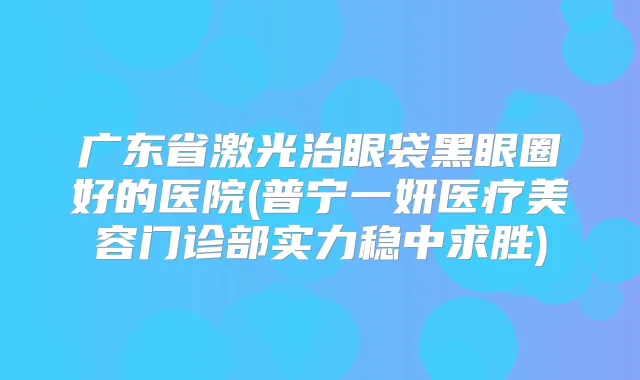 广东省激光治眼袋黑眼圈好的医院(普宁一妍医疗美容门诊部实力稳中求胜)