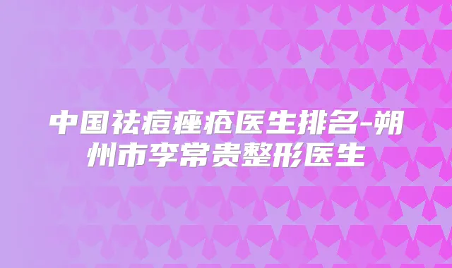 中国祛痘痤疮医生排名-朔州市李常贵整形医生