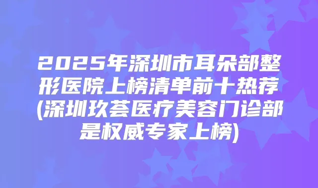 2025年深圳市耳朵部整形医院上榜清单前十热荐(深圳玖荟医疗美容门诊部是专家上榜)