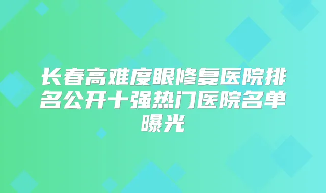 长春高难度眼修复医院排名公开十强热门医院名单曝光