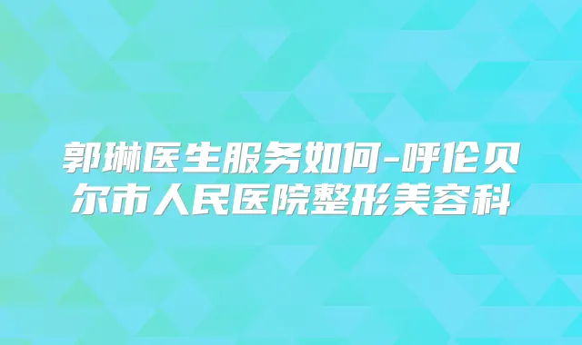 郭琳医生服务如何-呼伦贝尔市人民医院整形美容科