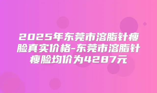2025年东莞市溶脂针瘦脸真实价格-东莞市溶脂针瘦脸均价为4287元