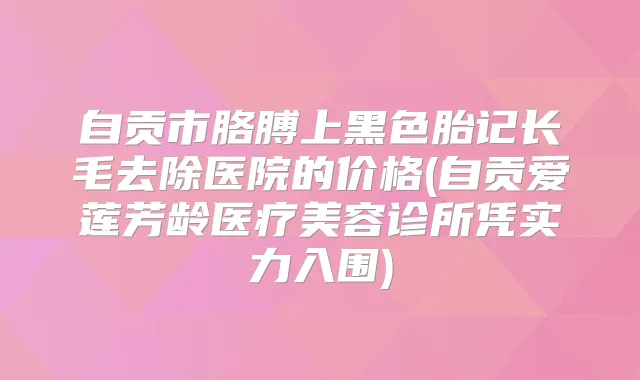 自贡市胳膊上黑色胎记长毛去除医院的价格(自贡爱莲芳龄医疗美容诊所凭实力入围)