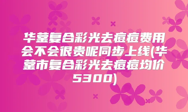 华蓥复合彩光去痘痘费用会不会很贵呢同步上线(华蓥市复合彩光去痘痘均价5300)