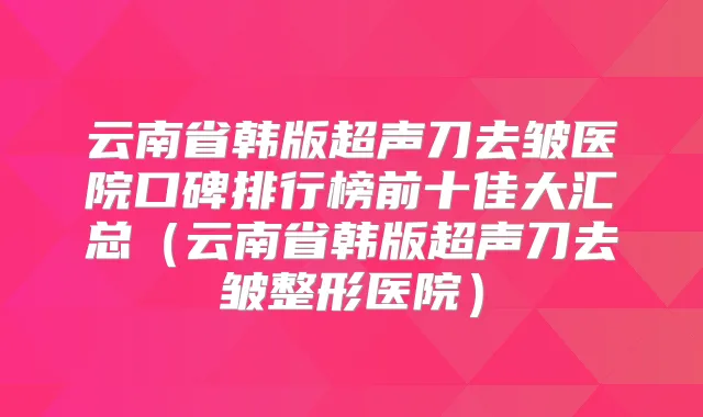 云南省韩版超声刀去皱医院口碑排行榜前十佳大汇总(云南省韩版超声刀去皱整形医院)
