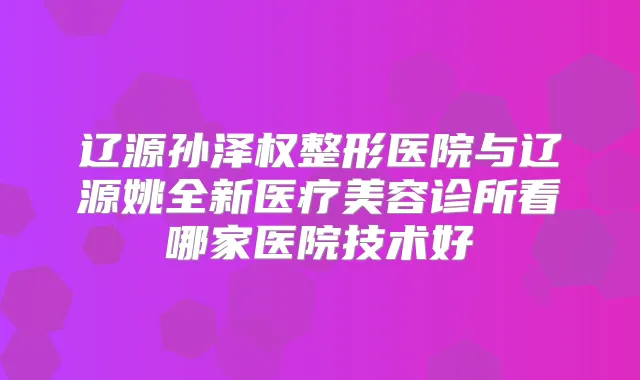 辽源孙泽权整形医院与辽源姚全新医疗美容诊所看哪家医院技术好