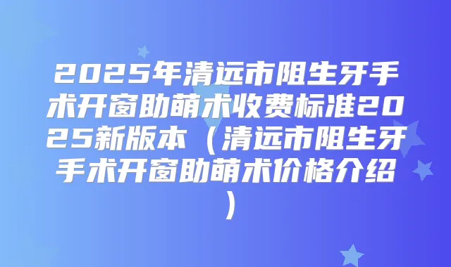 2025年清远市阻生牙手术开窗助萌术收费标准2025新版本(清远市阻生牙手术开窗助萌术价格介绍)