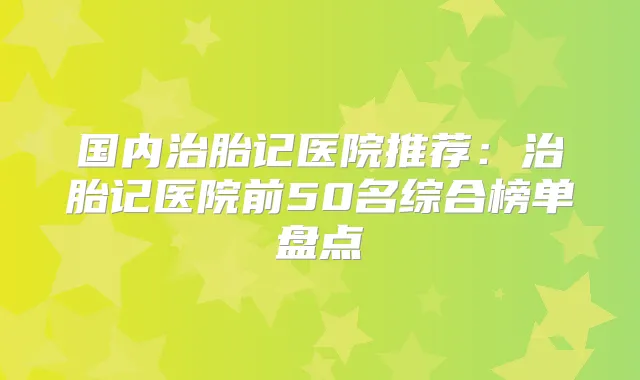 国内治胎记医院推荐:治胎记医院前50名综合榜单盘点
