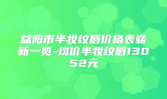 益阳市半妆纹唇价格表崭新一览-均价半妆纹唇13052元