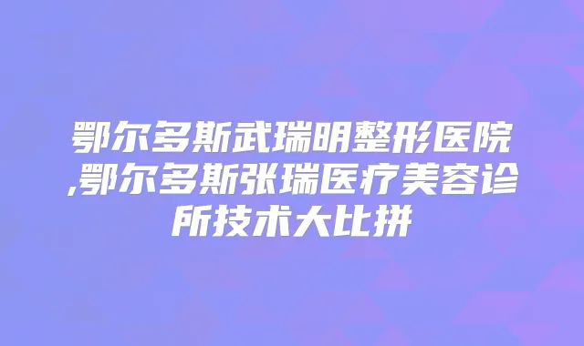 鄂尔多斯武瑞明整形医院,鄂尔多斯张瑞医疗美容诊所技术大比拼