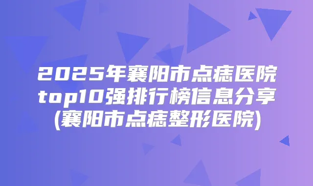 2025年襄阳市点痣医院top10强排行榜信息分享(襄阳市点痣整形医院)