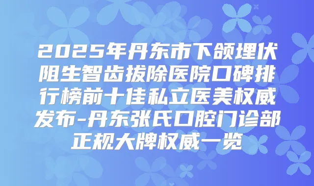 2025年丹东市下颌埋伏阻生智齿拔除医院口碑排行榜前十佳私立医美发布-丹东张氏口腔门诊部正规大牌一览