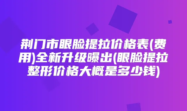 荆门市眼脸提拉价格表(费用)全新升级曝出(眼脸提拉整形价格大概是多少钱)