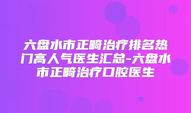六盘水市正畸排名热门高人气医生汇总-六盘水市正畸口腔医生