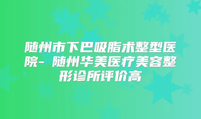 随州市下巴吸脂术整型医院-随州华美医疗美容整形诊所评价高