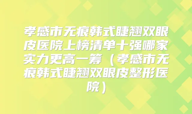 孝感市无痕韩式睫翘双眼皮医院上榜清单十强哪家实力更高一筹（孝感市无痕韩式睫翘双眼皮整形医院）