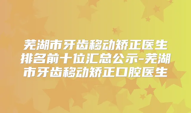 芜湖市牙齿移动矫正医生排名前十位汇总公示-芜湖市牙齿移动矫正口腔医生