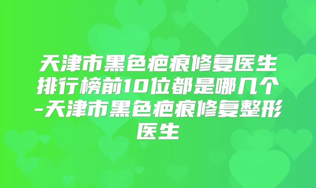 天津市黑色疤痕修复医生排行榜前10位都是哪几个-天津市黑色疤痕修复整形医生