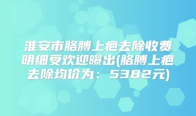 淮安市胳膊上疤去除收费明细受欢迎曝出(胳膊上疤去除均价为:5382元)