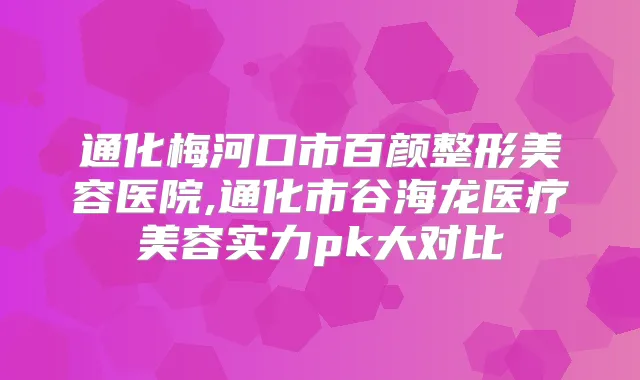 通化梅河口市百颜整形美容医院,通化市谷海龙医疗美容实力pk大对比