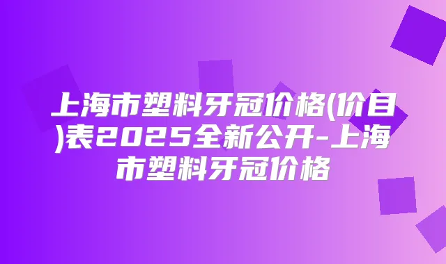 上海市塑料牙冠价格(价目)表2025全新公开-上海市塑料牙冠价格