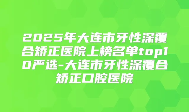 2025年大连市牙性深覆合矫正医院上榜名单top10严选-大连市牙性深覆合矫正口腔医院