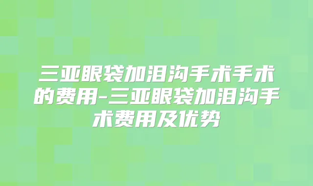 三亚眼袋加泪沟手术手术的费用-三亚眼袋加泪沟手术费用及优势