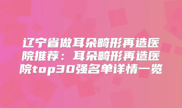 辽宁省做耳朵畸形再造医院推荐：耳朵畸形再造医院top30强名单详情一览