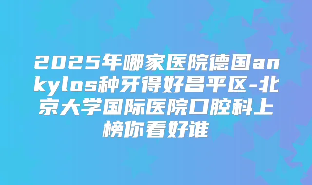 2025年哪家医院德国ankylos种牙得好昌平区-北京大学国际医院口腔科上榜你看好谁