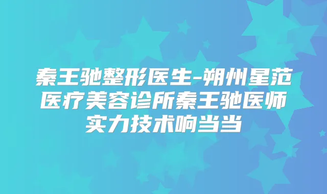 秦王驰整形医生-朔州星范医疗美容诊所秦王驰医师实力技术响当当