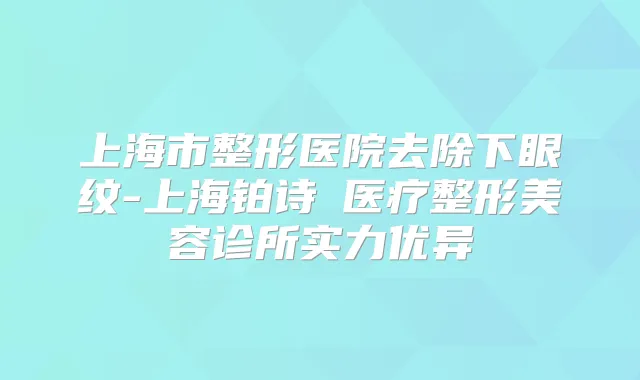 上海市整形医院去除下眼纹-上海铂诗玥医疗整形美容诊所实力优异
