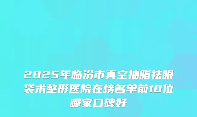 2025年临汾市真空抽脂祛眼袋术整形医院在榜名单前10位哪家口碑好