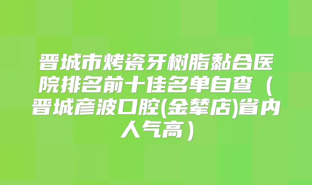 晋城市烤瓷牙树脂黏合医院排名前十佳名单自查（晋城彦波口腔(金辇店)省内人气高）