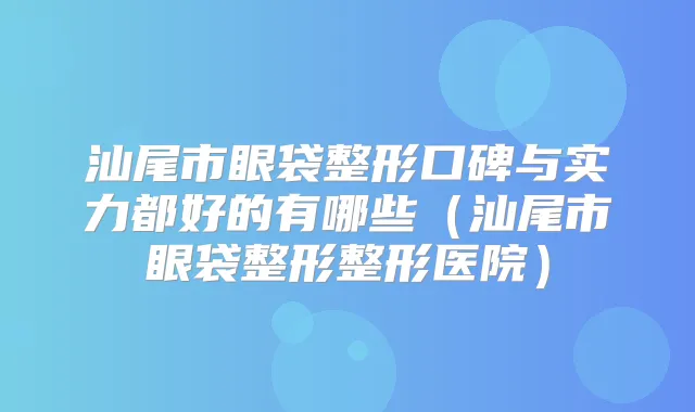 汕尾市眼袋整形口碑与实力都好的有哪些（汕尾市眼袋整形整形医院）