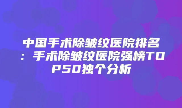 中国手术除皱纹医院排名:手术除皱纹医院强榜TOP50独个分析