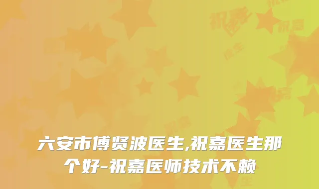 六安市傅贤波医生,祝嘉医生那个好-祝嘉医师技术不赖