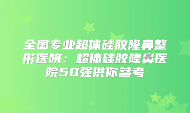 全国专业超体硅胶隆鼻整形医院：超体硅胶隆鼻医院50强供你参考