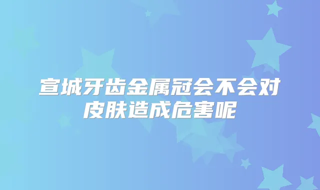 宣城牙齿金属冠会不会对皮肤造成危害呢