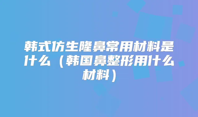 韩式仿生隆鼻常用材料是什么(韩国鼻整形用什么材料)