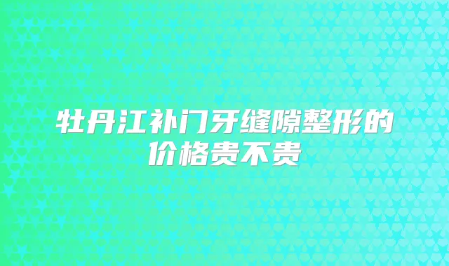 牡丹江补门牙缝隙整形的价格贵不贵