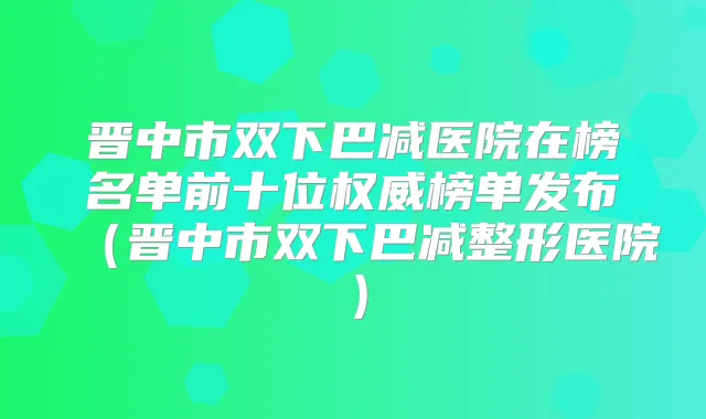 晋中市双下巴减医院在榜名单前十位榜单发布(晋中市双下巴减整形医院)