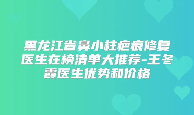 黑龙江省鼻小柱疤痕修复医生在榜清单大推荐-王冬霞医生优势和价格