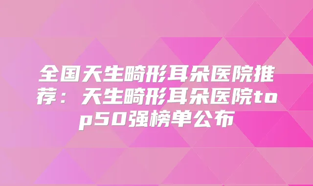 全国天生畸形耳朵医院推荐：天生畸形耳朵医院top50强榜单公布