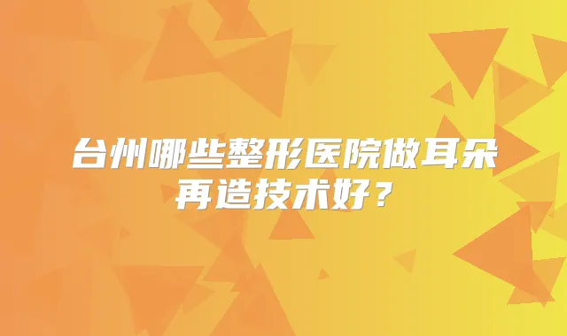 台州哪些整形医院做耳朵再造技术好？
