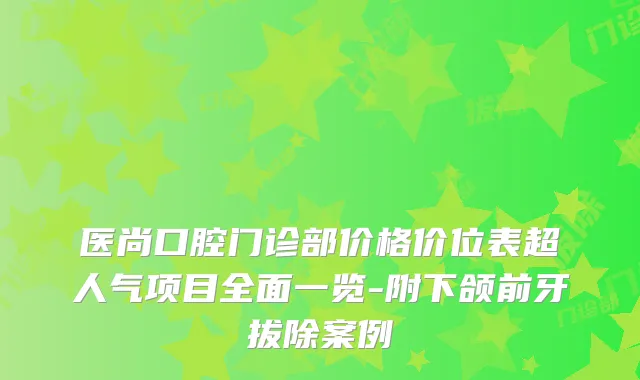 医尚口腔门诊部价格价位表超人气项目全面一览-附下颌前牙拔除案例