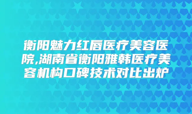 衡阳魅力红唇医疗美容医院,湖南省衡阳雅韩医疗美容机构口碑技术对比出炉