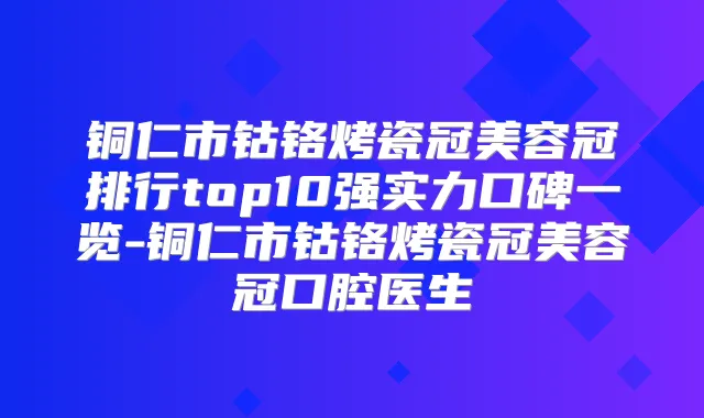 铜仁市钴铬烤瓷冠美容冠排行top10强实力口碑一览-铜仁市钴铬烤瓷冠美容冠口腔医生