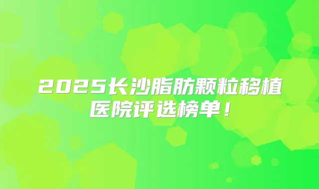 2025长沙脂肪颗粒移植医院评选榜单!