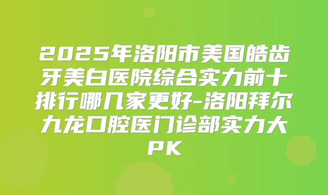 2025年洛阳市美国皓齿牙美白医院综合实力前十排行哪几家更好-洛阳拜尔九龙口腔医门诊部实力大PK